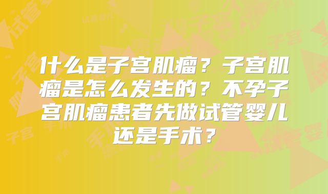 什么是子宫肌瘤？子宫肌瘤是怎么发生的？不孕子宫肌瘤患者先做试管婴儿还是手术？