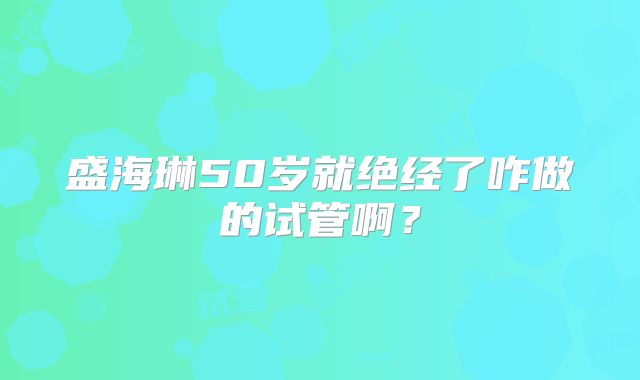 盛海琳50岁就绝经了咋做的试管啊?
