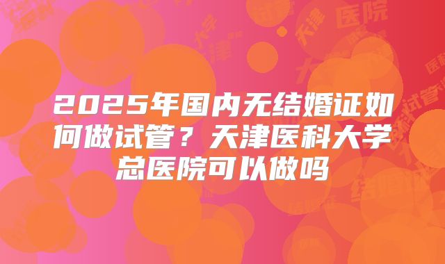2025年国内无结婚证如何做试管?天津医科大学总医院可以做吗