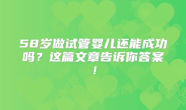 58岁做试管婴儿还能成功吗？这篇文章告诉你答案！