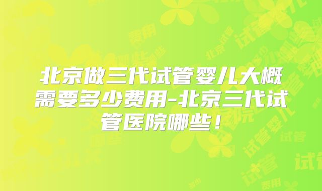 北京做三代试管婴儿大概需要多少费用-北京三代试管医院哪些!