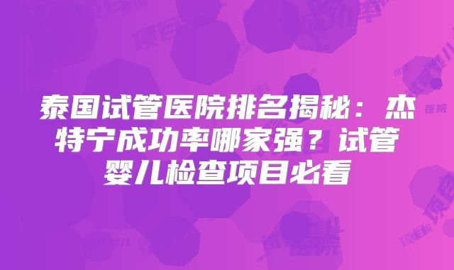 泰国试管医院排名揭秘：杰特宁成功率哪家强？试管婴儿检查项目必看