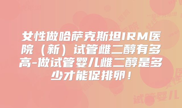 女性做哈萨克斯坦IRM医院（新）试管雌二醇有多高-做试管婴儿雌二醇是多少才能促排卵！