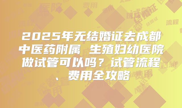 2025年无结婚证去成都中医药附属 生殖妇幼医院做试管可以吗?试管流程、费用全攻略