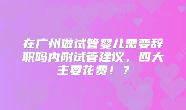 在广州做试管婴儿需要辞职吗内附试管建议，四大主要花费！？