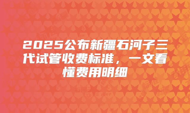 2025公布新疆石河子三代试管收费标准，一文看懂费用明细