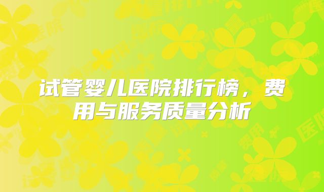 试管婴儿医院排行榜,费用与服务质量分析
