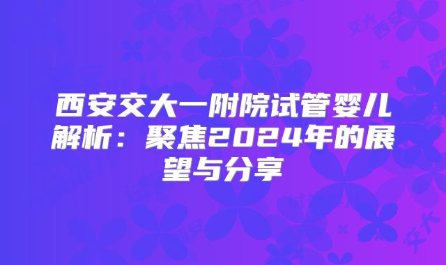 西安交大一附院试管婴儿解析：聚焦2024年的展望与分享