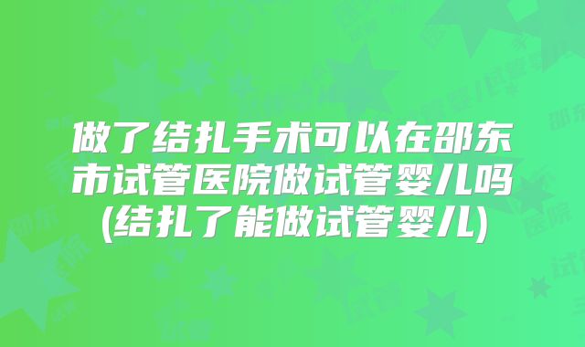 做了结扎手术可以在邵东市试管医院做试管婴儿吗(结扎了能做试管婴儿)