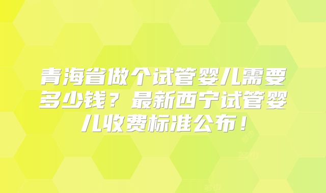 青海省做个试管婴儿需要多少钱?最新西宁试管婴儿收费标准公布!