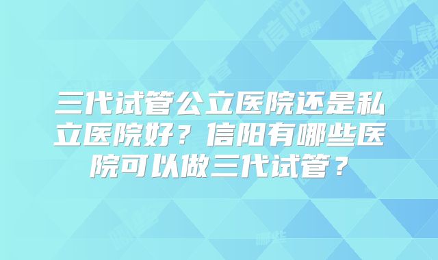 三代试管公立医院还是私立医院好？信阳有哪些医院可以做三代试管？