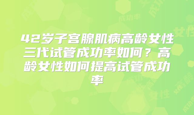 42岁子宫腺肌病高龄女性三代试管成功率如何？高龄女性如何提高试管成功率