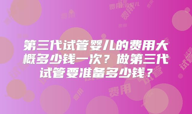 第三代试管婴儿的费用大概多少钱一次?做第三代试管要准备多少钱?