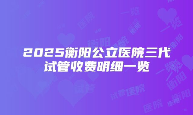 2025衡阳公立医院三代试管收费明细一览