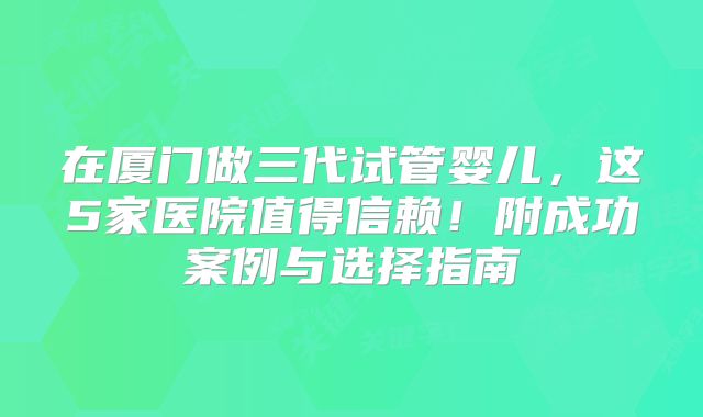 在厦门做三代试管婴儿，这5家医院值得信赖！附成功案例与选择指南