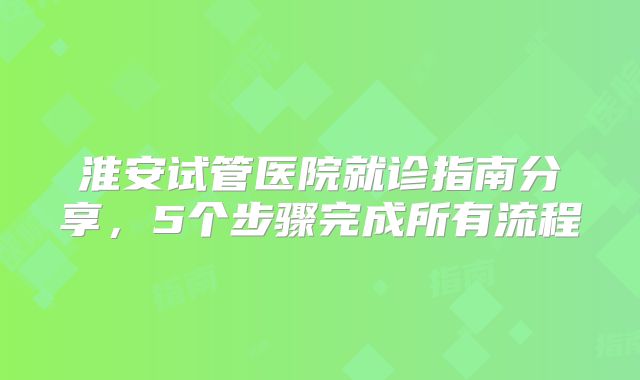 淮安试管医院就诊指南分享，5个步骤完成所有流程