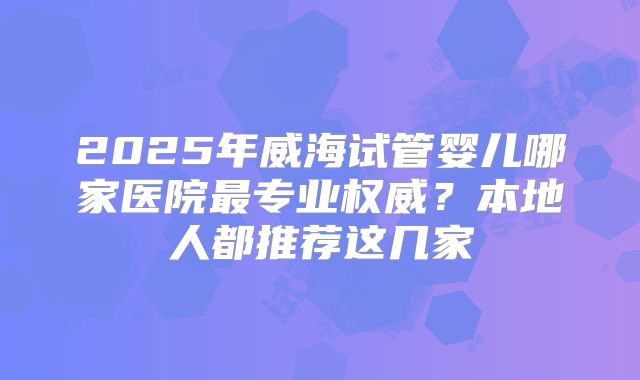 2025年威海试管婴儿哪家医院最专业权威?本地人都推荐这几家