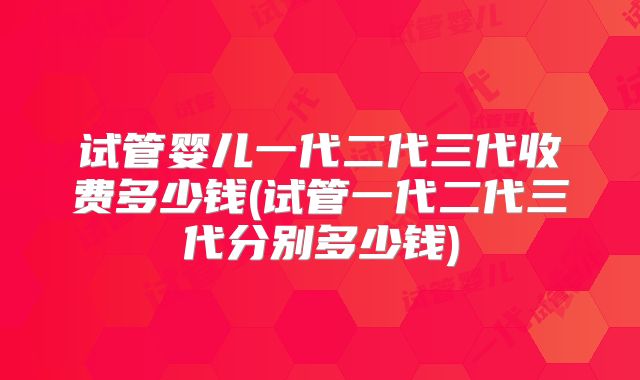 试管婴儿一代二代三代收费多少钱(试管一代二代三代分别多少钱)