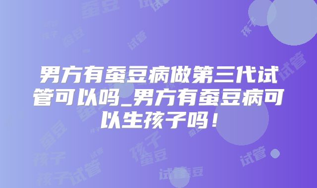 男方有蚕豆病做第三代试管可以吗_男方有蚕豆病可以生孩子吗!