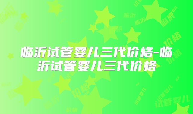 临沂试管婴儿三代价格-临沂试管婴儿三代价格