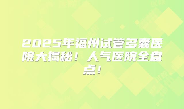 2025年福州试管多囊医院大揭秘！人气医院全盘点！