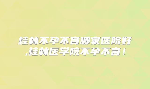 桂林不孕不育哪家医院好,桂林医学院不孕不育！