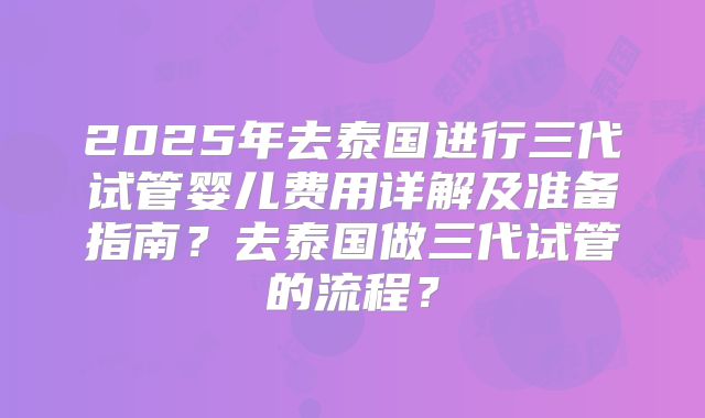 2025年去泰国进行三代试管婴儿费用详解及准备指南？去泰国做三代试管的流程？