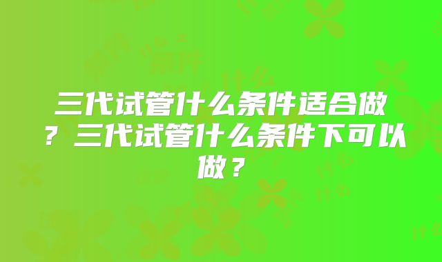 三代试管什么条件适合做？三代试管什么条件下可以做？