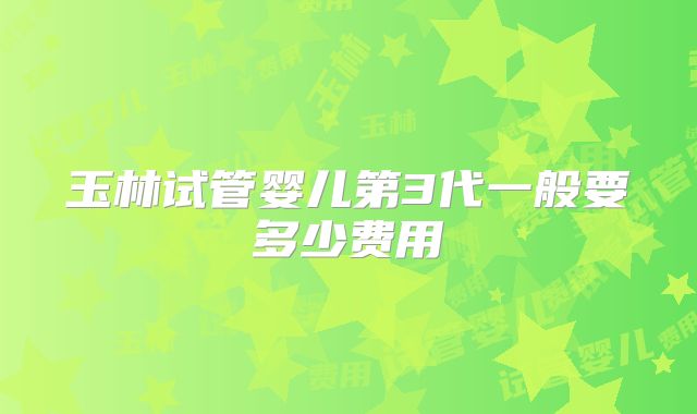 玉林试管婴儿第3代一般要多少费用