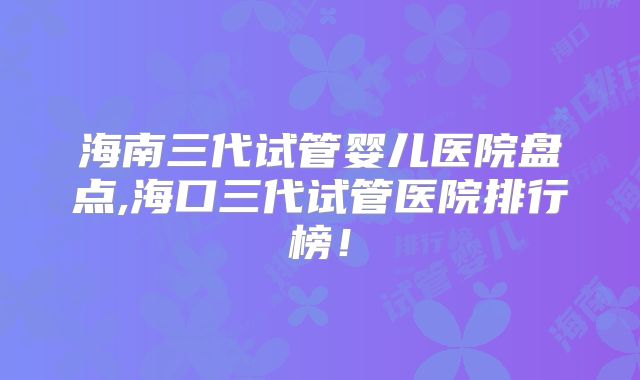 海南三代试管婴儿医院盘点,海口三代试管医院排行榜！