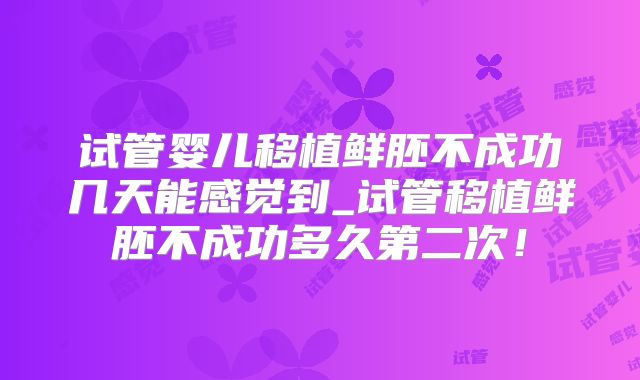 试管婴儿移植鲜胚不成功几天能感觉到_试管移植鲜胚不成功多久第二次!
