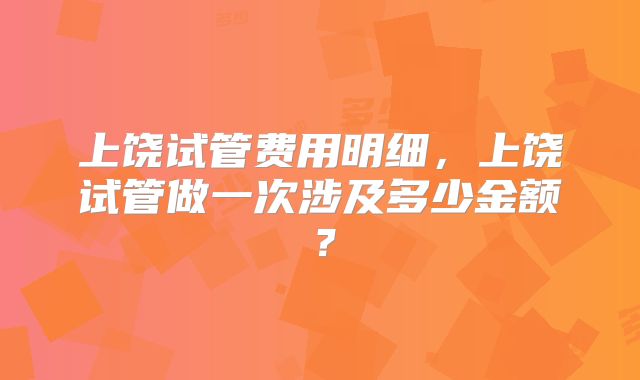 上饶试管费用明细,上饶试管做一次涉及多少金额?