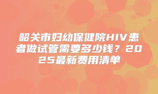 韶关市妇幼保健院HIV患者做试管需要多少钱？2025最新费用清单
