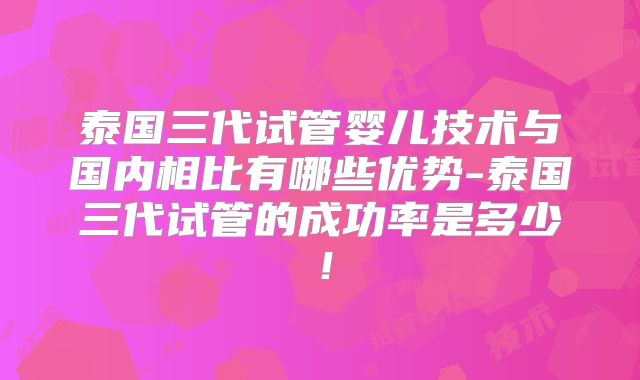 泰国三代试管婴儿技术与国内相比有哪些优势-泰国三代试管的成功率是多少!