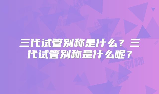 三代试管别称是什么？三代试管别称是什么呢？