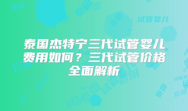 泰国杰特宁三代试管婴儿费用如何？三代试管价格全面解析