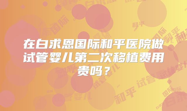 在白求恩国际和平医院做试管婴儿第二次移植费用贵吗？