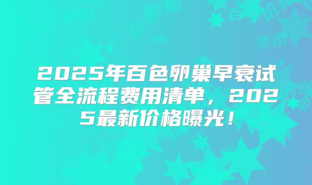 2025年百色卵巢早衰试管全流程费用清单，2025最新价格曝光！