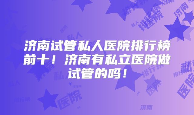 济南试管私人医院排行榜前十！济南有私立医院做试管的吗！