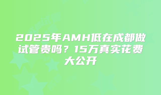 2025年AMH低在成都做试管贵吗？15万真实花费大公开