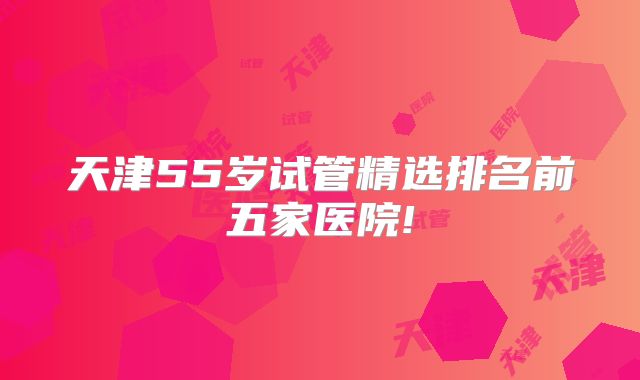 天津55岁试管精选排名前五家医院!