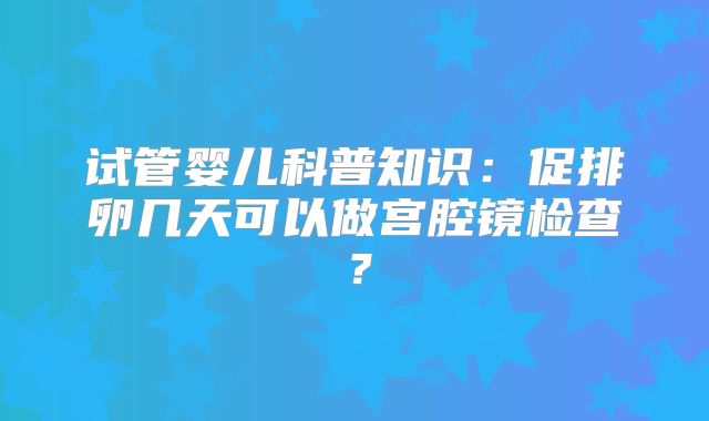 试管婴儿科普知识:促排卵几天可以做宫腔镜检查?