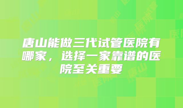 唐山能做三代试管医院有哪家，选择一家靠谱的医院至关重要