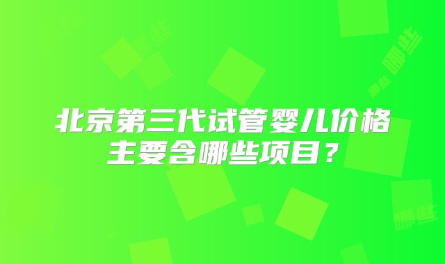 北京第三代试管婴儿价格主要含哪些项目？