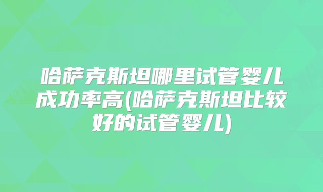 哈萨克斯坦哪里试管婴儿成功率高(哈萨克斯坦比较好的试管婴儿)