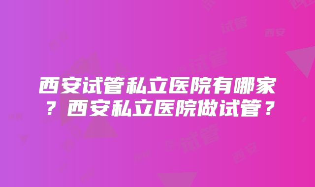 西安试管私立医院有哪家？西安私立医院做试管？