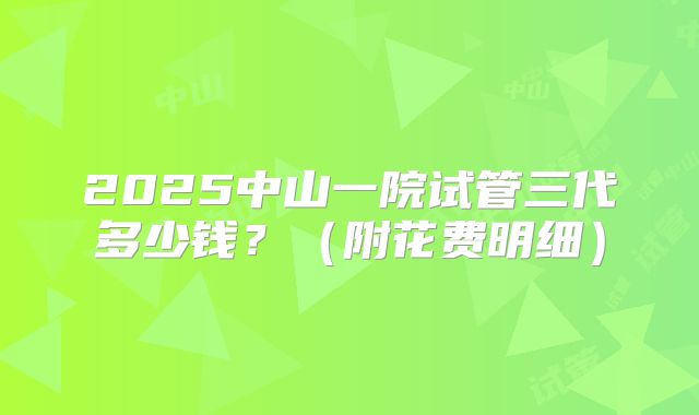 2025中山一院试管三代多少钱？（附花费明细）
