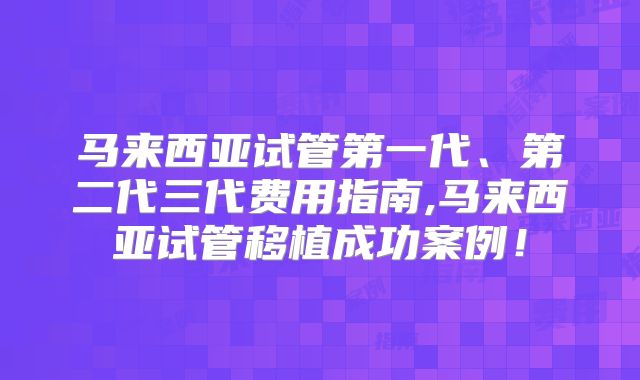 马来西亚试管第一代、第二代三代费用指南,马来西亚试管移植成功案例!
