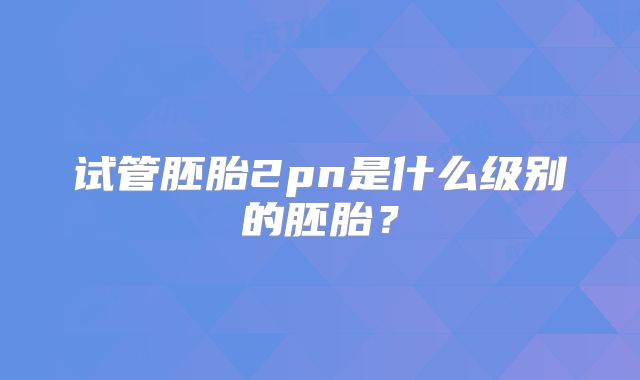 试管胚胎2pn是什么级别的胚胎？