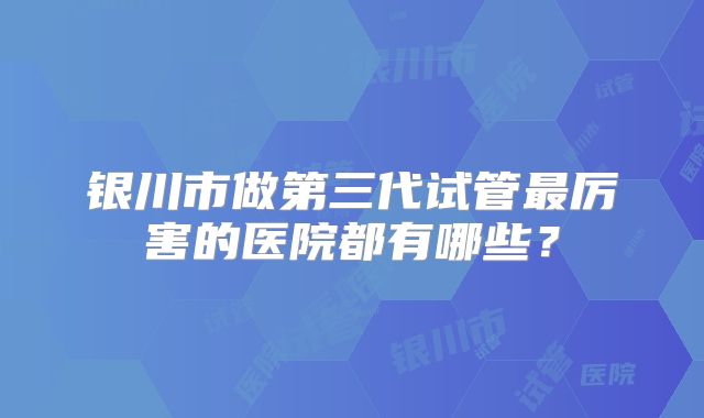 银川市做第三代试管最厉害的医院都有哪些？
